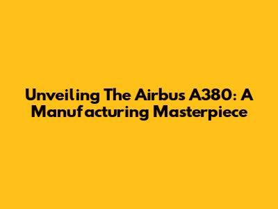Unveiling The Airbus A380: A Manufacturing Masterpiece