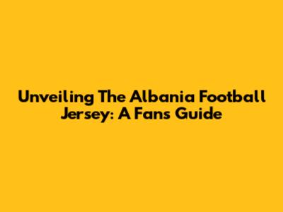 Unveiling The Albania Football Jersey: A Fan's Guide