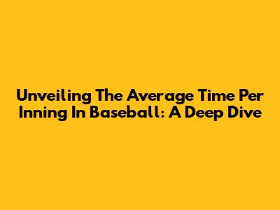 Unveiling The Average Time Per Inning In Baseball: A Deep Dive