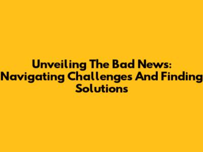 Unveiling The Bad News: Navigating Challenges And Finding Solutions
