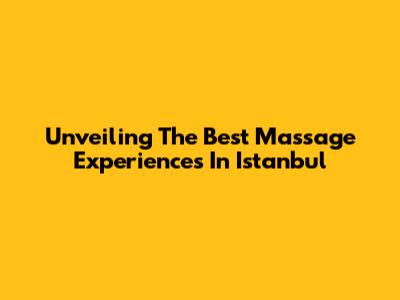 Unveiling The Best Massage Experiences In Istanbul