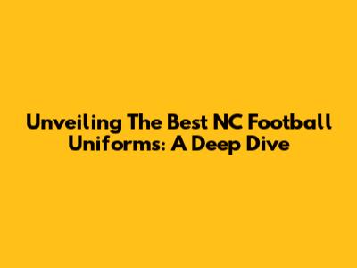 Unveiling The Best NC Football Uniforms: A Deep Dive