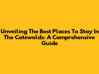 Unveiling The Best Places To Stay In The Cotswolds: A Comprehensive Guide