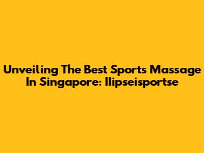 Unveiling The Best Sports Massage In Singapore: IIipseisportse
