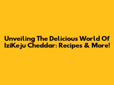Unveiling The Delicious World Of IziKeju Cheddar: Recipes & More!