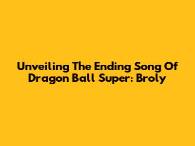 Unveiling The Ending Song Of Dragon Ball Super: Broly