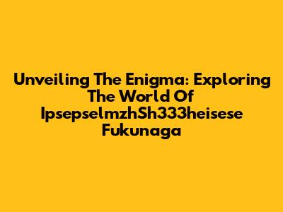 Unveiling The Enigma: Exploring The World Of IpsepselmzhSh333heisese Fukunaga
