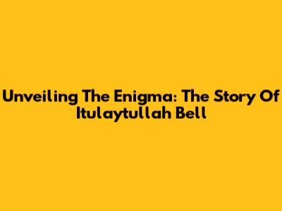 Unveiling The Enigma: The Story Of Itulaytullah Bell