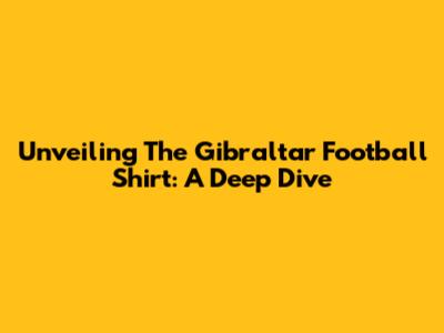 Unveiling The Gibraltar Football Shirt: A Deep Dive