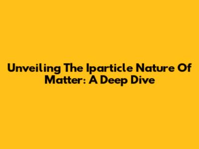 Unveiling The Iparticle Nature Of Matter: A Deep Dive