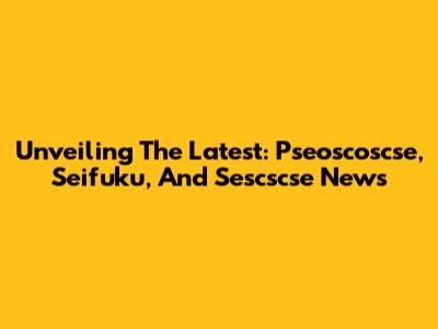 Unveiling The Latest: Pseoscoscse, Seifuku, And Sescscse News