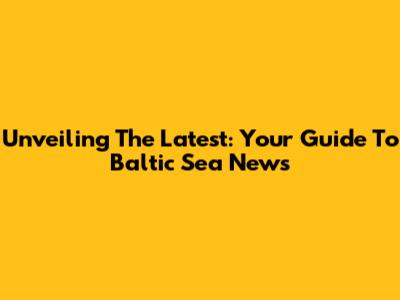 Unveiling The Latest: Your Guide To Baltic Sea News