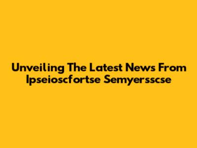 Unveiling The Latest News From Ipseioscfortse Semyersscse