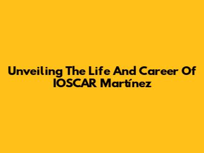 Unveiling The Life And Career Of IOSCAR Martínez