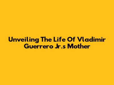 Unveiling The Life Of Vladimir Guerrero Jr.'s Mother