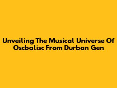 Unveiling The Musical Universe Of Oscbalisc From Durban Gen