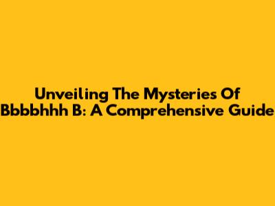 Unveiling The Mysteries Of Bbbbhhh B: A Comprehensive Guide