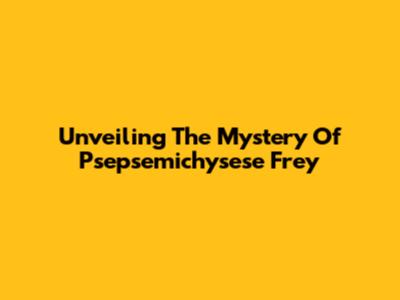 Unveiling The Mystery Of Psepsemichysese Frey
