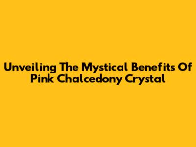 Unveiling The Mystical Benefits Of Pink Chalcedony Crystal