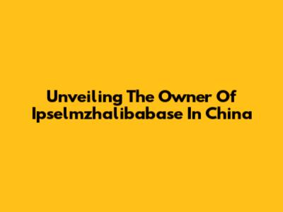 Unveiling The Owner Of Ipselmzhalibabase In China