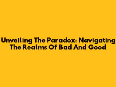 Unveiling The Paradox: Navigating The Realms Of Bad And Good