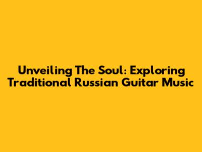 Unveiling The Soul: Exploring Traditional Russian Guitar Music