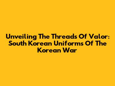 Unveiling The Threads Of Valor: South Korean Uniforms Of The Korean War