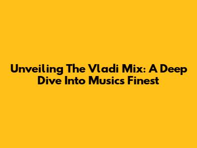 Unveiling The Vladi Mix: A Deep Dive Into Music's Finest