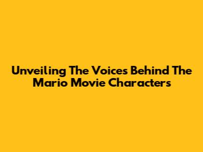 Unveiling The Voices Behind The Mario Movie Characters
