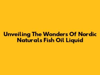 Unveiling The Wonders Of Nordic Naturals Fish Oil Liquid