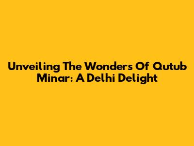 Unveiling The Wonders Of Qutub Minar: A Delhi Delight