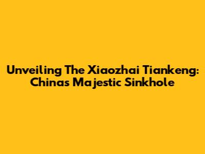 Unveiling The Xiaozhai Tiankeng: China's Majestic Sinkhole