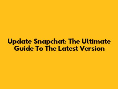 Update Snapchat: The Ultimate Guide To The Latest Version