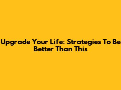 Upgrade Your Life: Strategies To Be Better Than This