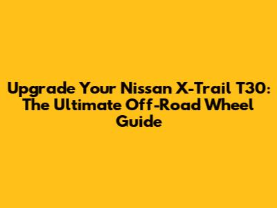 Upgrade Your Nissan X-Trail T30: The Ultimate Off-Road Wheel Guide