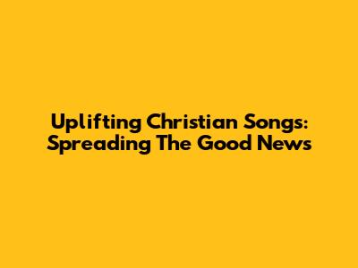 Uplifting Christian Songs: Spreading The Good News