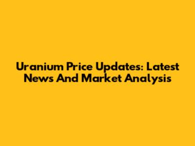 Uranium Price Updates: Latest News And Market Analysis