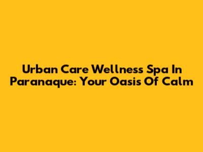 Urban Care Wellness Spa In Paranaque: Your Oasis Of Calm