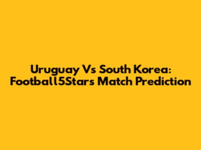 Uruguay Vs South Korea: Football5Star's Match Prediction
