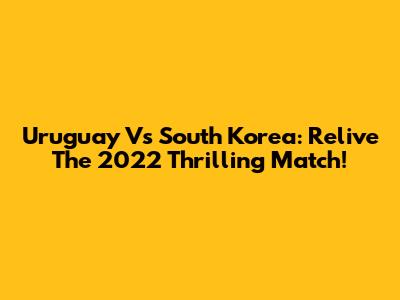 Uruguay Vs South Korea: Relive The 2022 Thrilling Match!