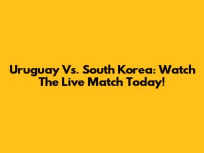 Uruguay Vs. South Korea: Watch The Live Match Today!