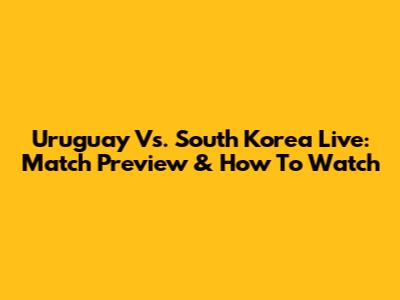 Uruguay Vs. South Korea Live: Match Preview & How To Watch