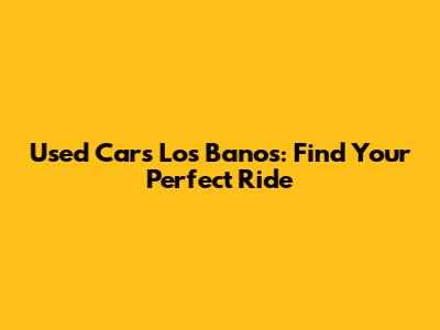 Used Cars Los Banos: Find Your Perfect Ride