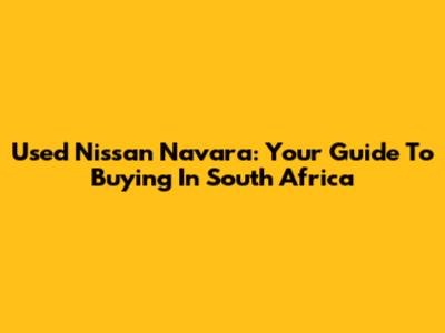 Used Nissan Navara: Your Guide To Buying In South Africa