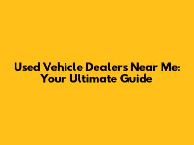 Used Vehicle Dealers Near Me: Your Ultimate Guide