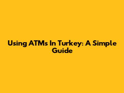 Using ATMs In Turkey: A Simple Guide
