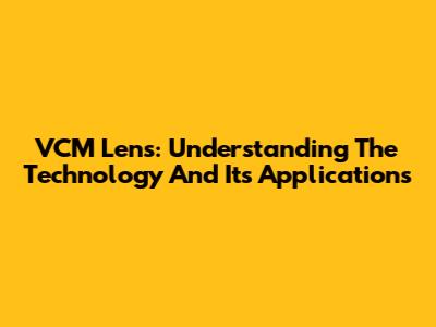 VCM Lens: Understanding The Technology And Its Applications