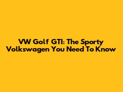 VW Golf GTI: The Sporty Volkswagen You Need To Know