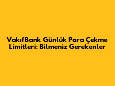 VakıfBank Günlük Para Çekme Limitleri: Bilmeniz Gerekenler