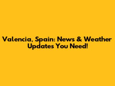 Valencia, Spain: News & Weather Updates You Need!